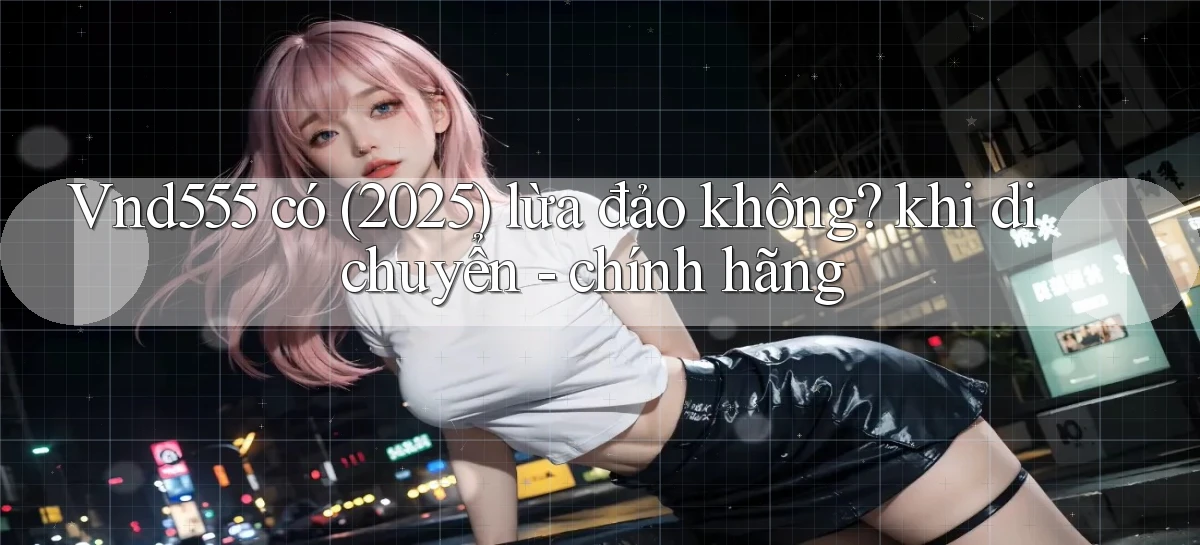 Vnd555 có (2025) lừa đảo không khi di chuyển   chính hãng