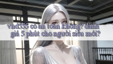 vnd555 có an toàn không đánh giá 5 phút cho người siêu mới