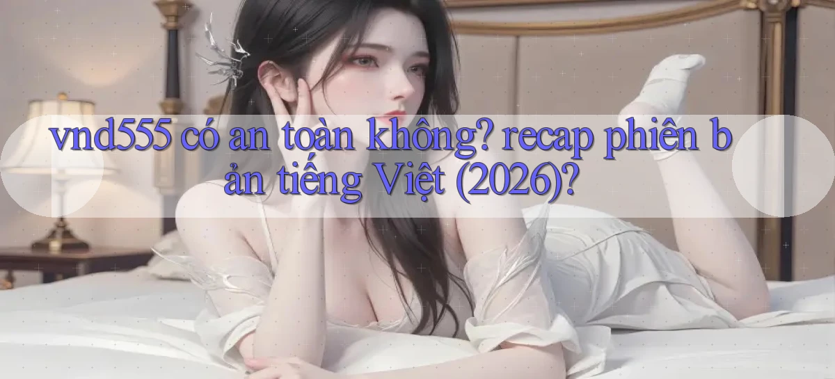 vnd555 có an toàn không recap phiên bản tiếng Việt (2026)