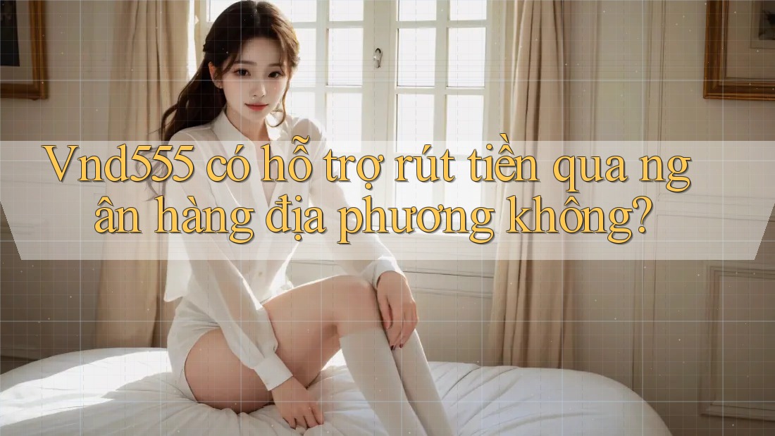 Vnd555 có hỗ trợ rút tiền qua ngân hàng địa phương không?