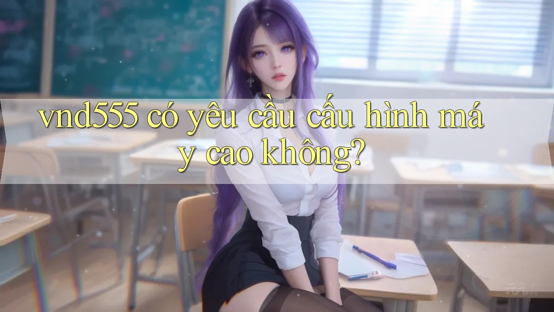 vnd555 có yêu cầu cấu hình máy cao không? vnd555 có yêu cầu cấu hình máy cao không?
