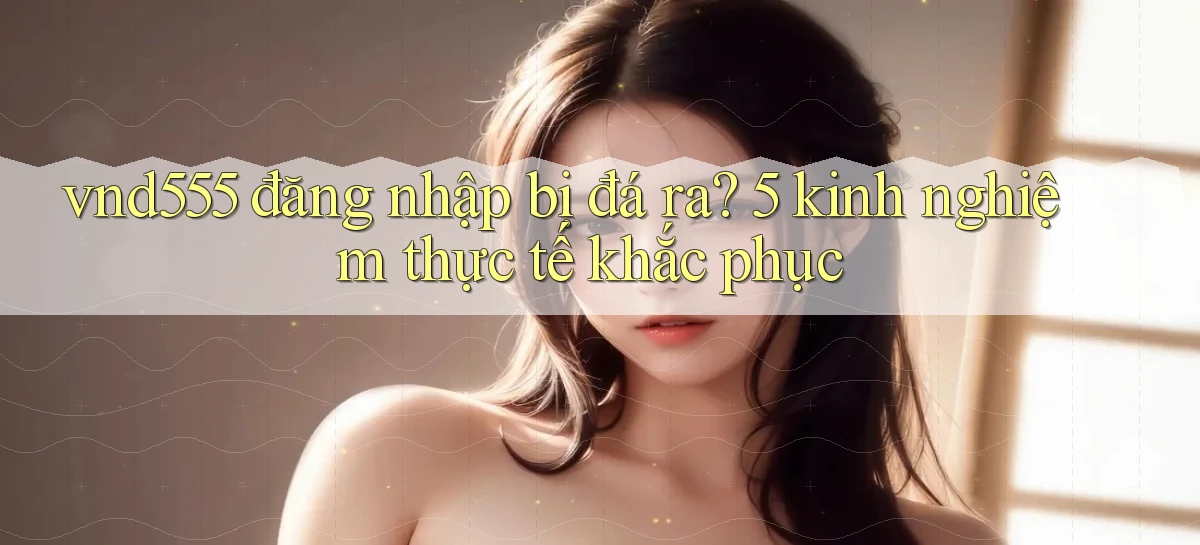 vnd555 đăng nhập bị đá ra 5 kinh nghiệm thực tế khắc phục