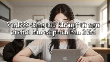 Vnd555 đáng thử không từ người chơi bắn cá phiên bản 2026