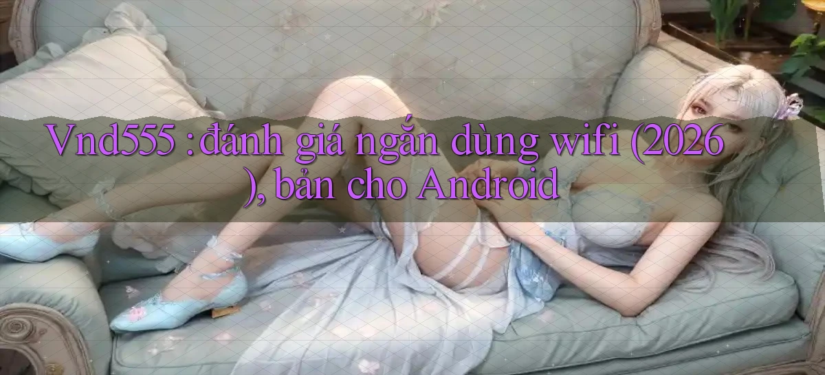 Vnd555 đánh giá ngắn dùng wifi (2026), bản cho Android