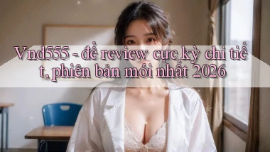 Vnd555   để review cực kỳ chi tiết, phiên bản mới nhất 2026