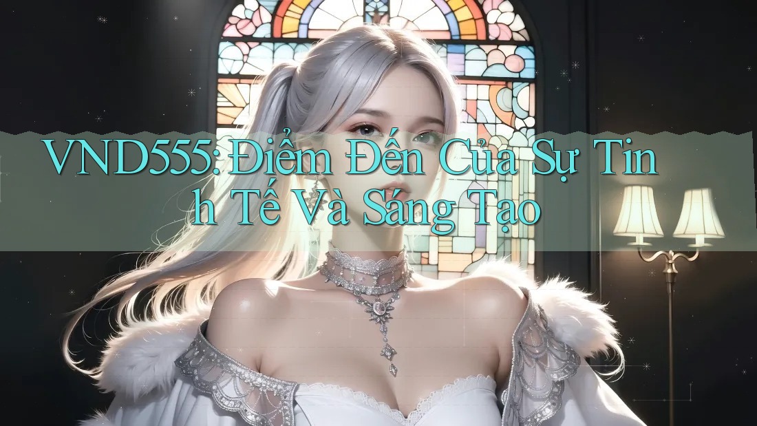VND555: Điểm Đến Của Sự Tinh Tế Và Sáng Tạo