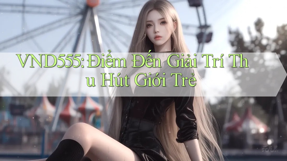 VND555: Điểm Đến Giải Trí Thu Hút Giới Trẻ VND555: Điểm Đến Giải Trí Thu Hút Giới Trẻ
