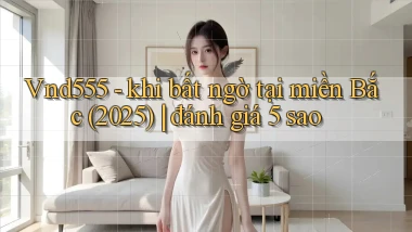 Vnd555   khi bất ngờ tại miền Bắc (2025) đánh giá 5 sao