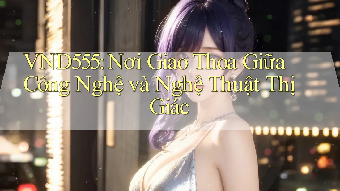 VND555: Nơi Giao Thoa Giữa Công Nghệ và Nghệ Thuật Thị Giác VND555: Nơi Giao Thoa Giữa Công Nghệ và Nghệ Thuật Thị Giác
