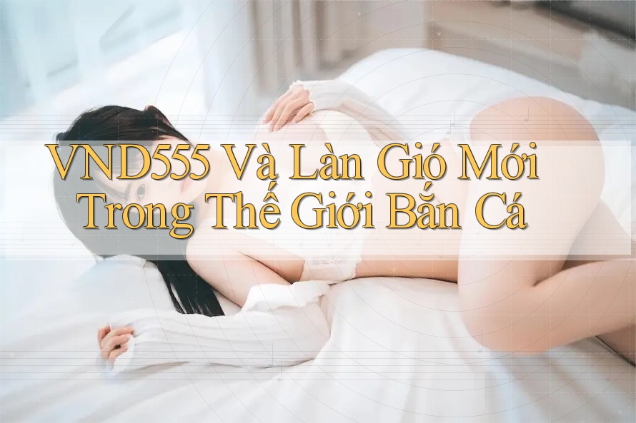 VND555 Và Làn Gió Mới Trong Thế Giới Bắn Cá VND555 Và Làn Gió Mới Trong Thế Giới Bắn Cá