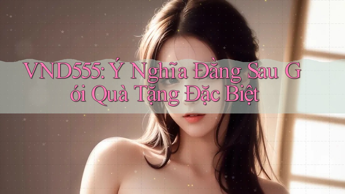 VND555: Ý Nghĩa Đằng Sau Gói Quà Tặng Đặc Biệt