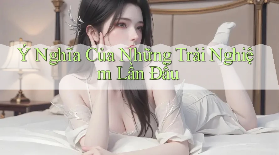 Ý Nghĩa Của Những Trải Nghiệm Lần Đầu